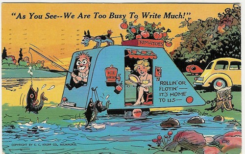 c.
PM 1941
"As You See--We Are Too Busy To Write Much!"
"ROLLIN' OR FLOTIN'-
IT'S HOME TO US-"
12502 (E.C. Kropp Co., Wis.)