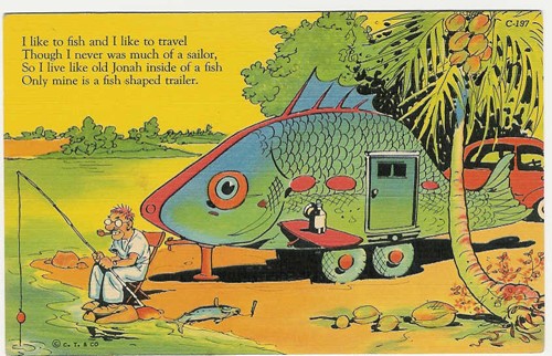 c. 1937
I like to fish and I like to travel
Though I never was much of a sailor,
So I live like old Jonah inside of a fish
Only mine is a fish shaped like a trailer.
C-197; 7A-H2591
Series No. 336-Trailer Comics
("C.T. Art-Colortone; C.T. & Co.)